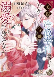 美貌の冷徹宰相閣下はワケあり令嬢を溺愛して手放さない